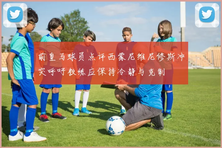 前皇马球员点评西蒙尼维尼修斯冲突呼吁教练应保持冷静与克制