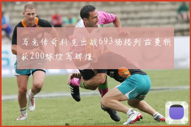 马竞传奇科克出战693场格列兹曼斩获200球续写辉煌