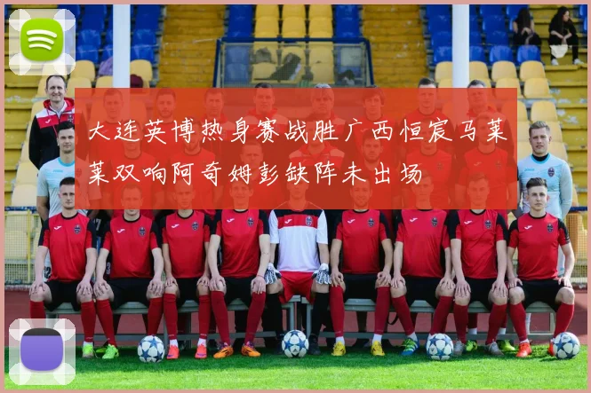 大连英博热身赛战胜广西恒宸马莱莱双响阿奇姆彭缺阵未出场