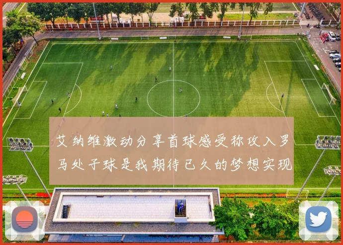 艾纳维激动分享首球感受称攻入罗马处子球是我期待已久的梦想实现