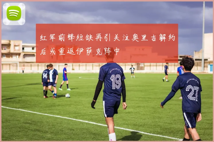 红军前锋短缺再引关注奥里吉解约后或重返伊萨克阵中