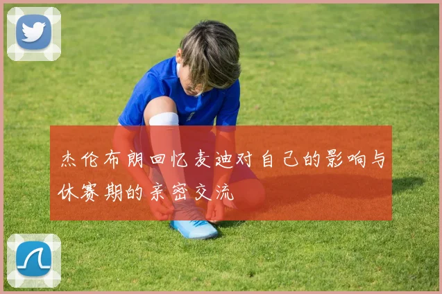 杰伦布朗回忆麦迪对自己的影响与休赛期的亲密交流