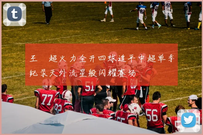 王燊超火力全开四球追平中超单季纪录天外流星般闪耀赛场