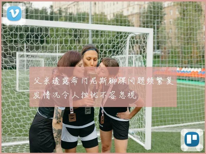 父亲透露希门尼斯脚踝问题频繁复发情况令人担忧不容忽视