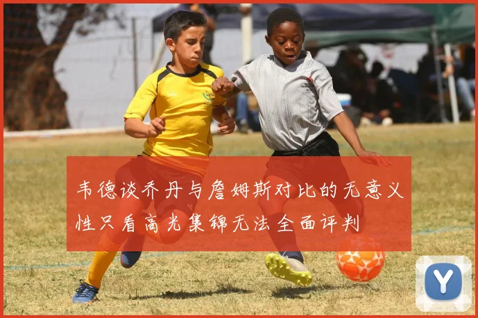 韦德谈乔丹与詹姆斯对比的无意义性只看高光集锦无法全面评判