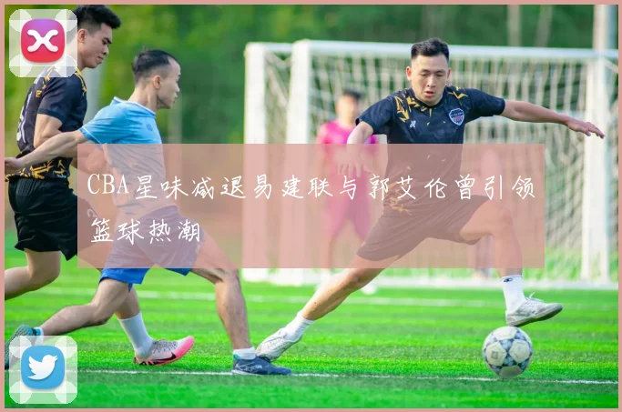 CBA星味减退易建联与郭艾伦曾引领篮球热潮