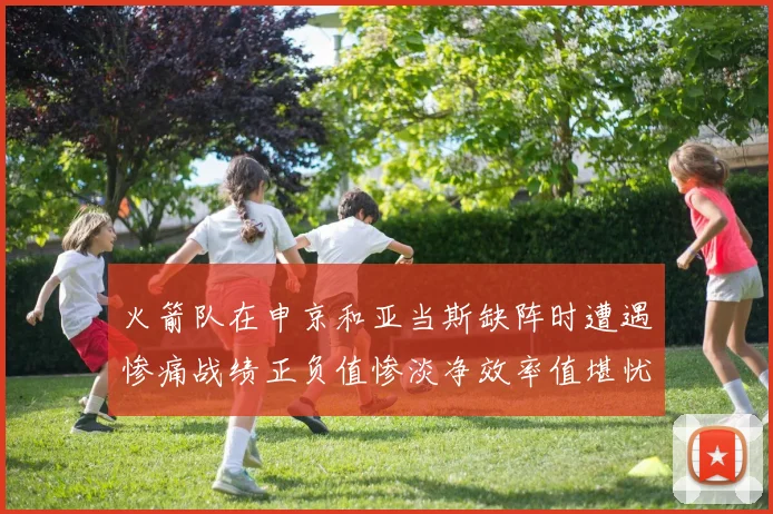 火箭队在申京和亚当斯缺阵时遭遇惨痛战绩正负值惨淡净效率值堪忧