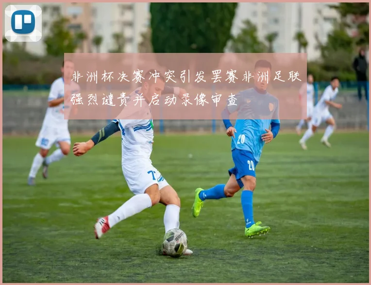 非洲杯决赛冲突引发罢赛非洲足联强烈谴责并启动录像审查