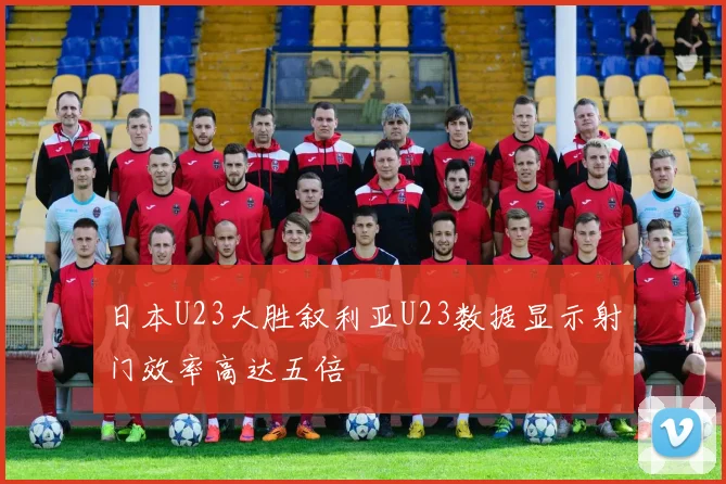 日本U23大胜叙利亚U23数据显示射门效率高达五倍