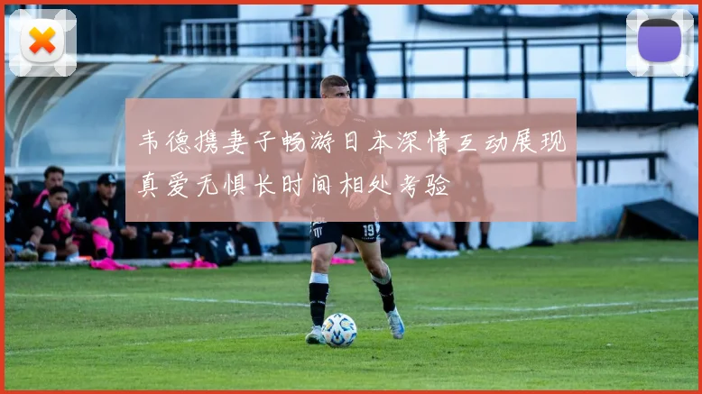 韦德携妻子畅游日本深情互动展现真爱无惧长时间相处考验