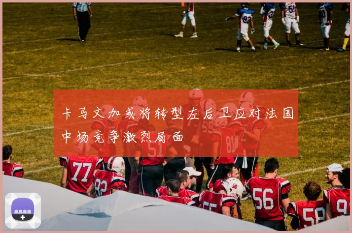 卡马文加或将转型左后卫应对法国中场竞争激烈局面
