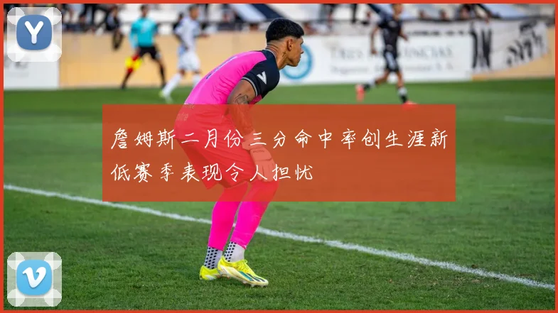 詹姆斯二月份三分命中率创生涯新低赛季表现令人担忧
