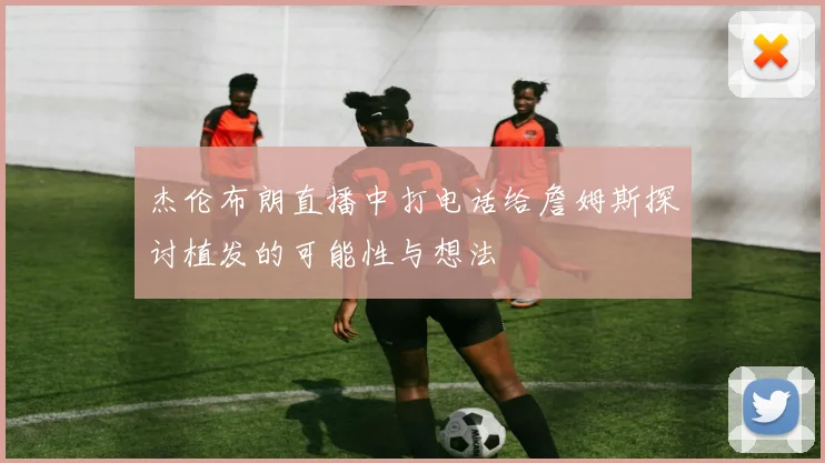 杰伦布朗直播中打电话给詹姆斯探讨植发的可能性与想法