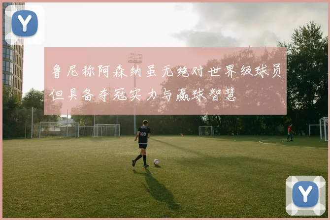 鲁尼称阿森纳虽无绝对世界级球员但具备夺冠实力与赢球智慧