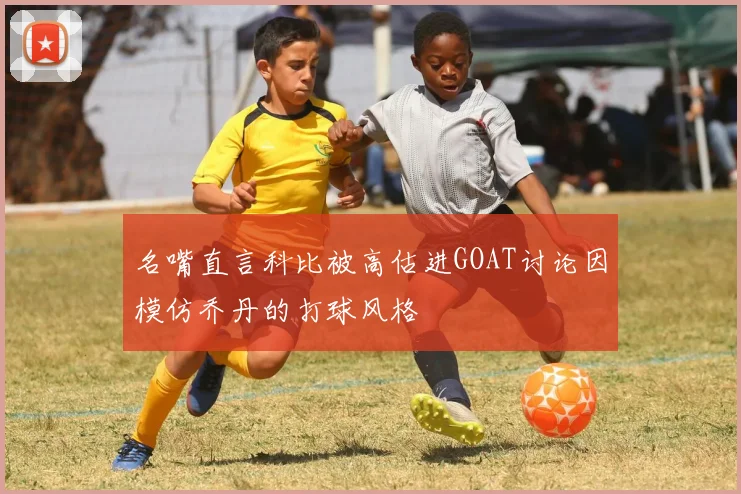 名嘴直言科比被高估进GOAT讨论因模仿乔丹的打球风格