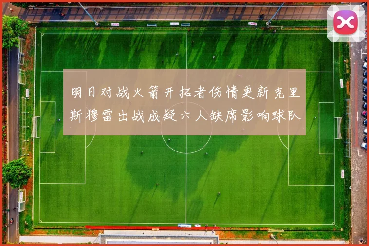 明日对战火箭开拓者伤情更新克里斯穆雷出战成疑六人缺席影响球队实力