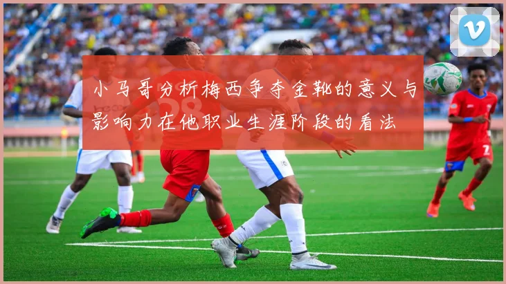 小马哥分析梅西争夺金靴的意义与影响力在他职业生涯阶段的看法